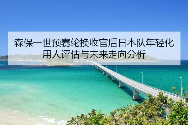 森保一世预赛轮换收官后日本队年轻化用人评估与未来走向分析