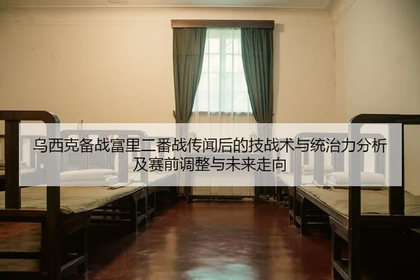 乌西克备战富里二番战传闻后的技战术与统治力分析及赛前调整与未来走向